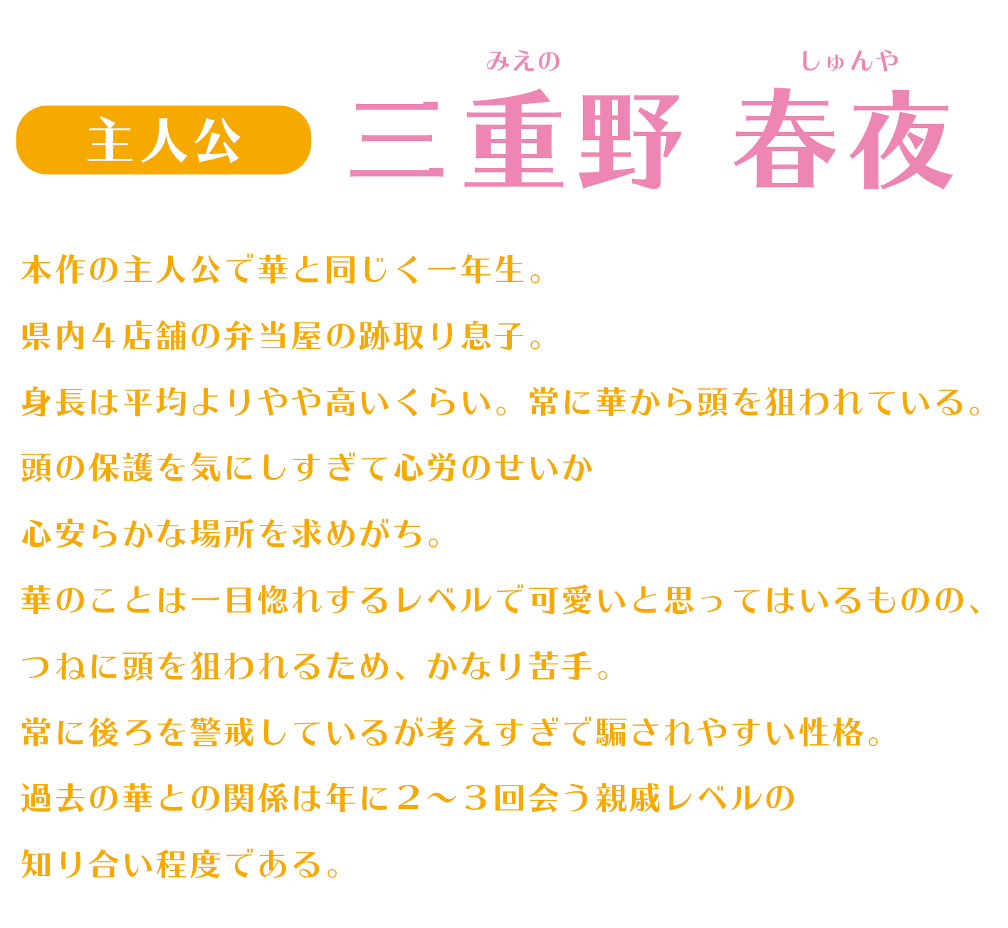 本作の主人公で華と同じく一年生。県内４店舗の弁当屋の跡取り息子。身長は平均よりやや高いくらい。常に華から頭を狙われている。頭の保護を気にしすぎて心労のせいか心安らかな場所を求めがち。華のことは一目惚れするレベルで可愛いと思ってはいるものの、つねに頭を狙われるため、かなり苦手。常に後ろを警戒しているが考えすぎで騙されやすい性格。過去の華との関係は年に２～３回会う親戚レベルの知り合い程度である。