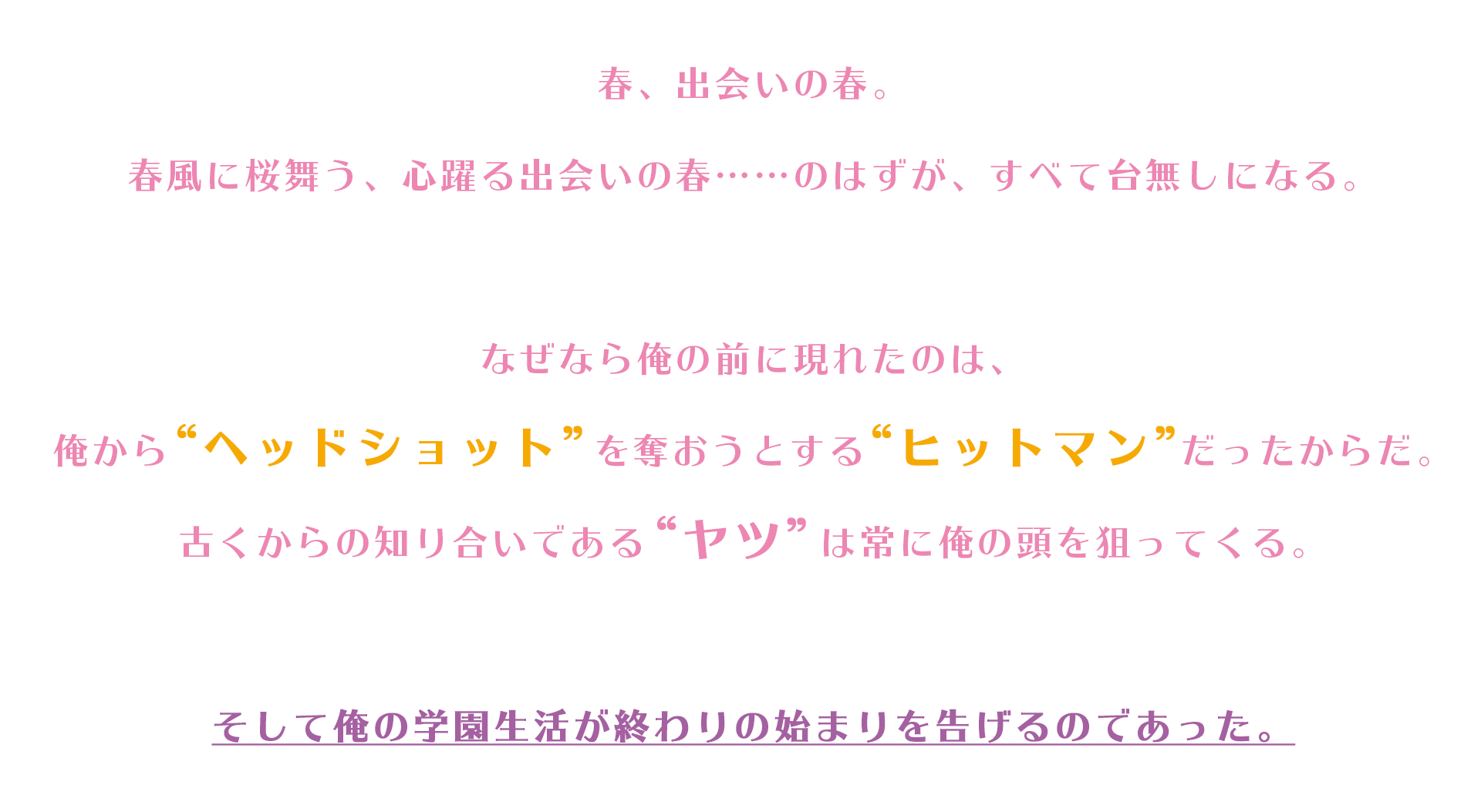 春、出会いの春。春風に桜舞う、心躍る出会いの春……のはずが、すべて台無しになる。なぜなら俺の前に現れたのは、俺から“ヘッドショット”を奪おうとする“ヒットマン”だったからだ。古くからの知り合いである“ヤツ”は常に俺の頭を狙ってくる。そして俺の学園生活が終わりの始まりを告げるのであった。