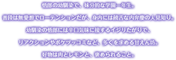 悟郎の幼馴染で、妹分的な学園一年生。普段は無愛想でローテンションだが、身内には饒舌な内弁慶の人見知り。幼馴染の悟郎には辛口気味に接するイジリたがりで、リアクションやボケツッコミなど、多くを求める甘えん坊。好物は肉とレモンと、褒められること。