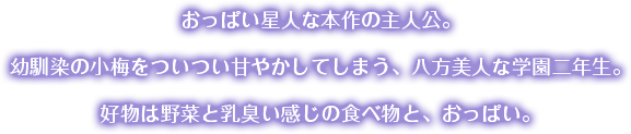 おっぱい星人な本作の主人公。幼馴染の小梅をついつい甘やかしてしまう、八方美人な学園二年生。好物は野菜と乳臭い感じの食べ物とおっぱい。