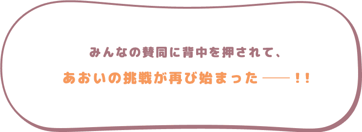 みんなの賛同に背中を押されて、あおいの挑戦が再び始まった─！！