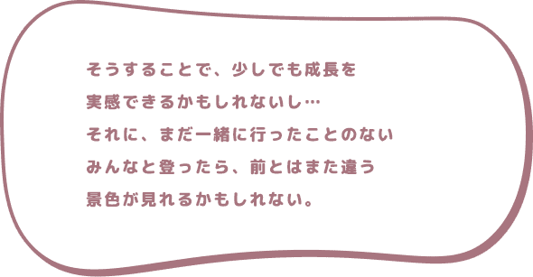 そうすることで、少しでも成長を実感できるかもしれないし…それに、まだ一緒に行ったことのないみんなと登ったら、前とはまた違う景色が見れるかもしれない。