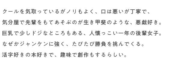 クールを気取っているがノリもよく、口は悪いが丁寧で、
																気分屋で先輩をもてあそぶのが生き甲斐のような、悪戯好き。
																巨乳で少しドジなところもある、人懐っこい一年の後輩女子。
																なぜかジャンケンに強く、たびたび勝負を挑んでくる。
																活字好きの本好きで、趣味で創作もするらしい。