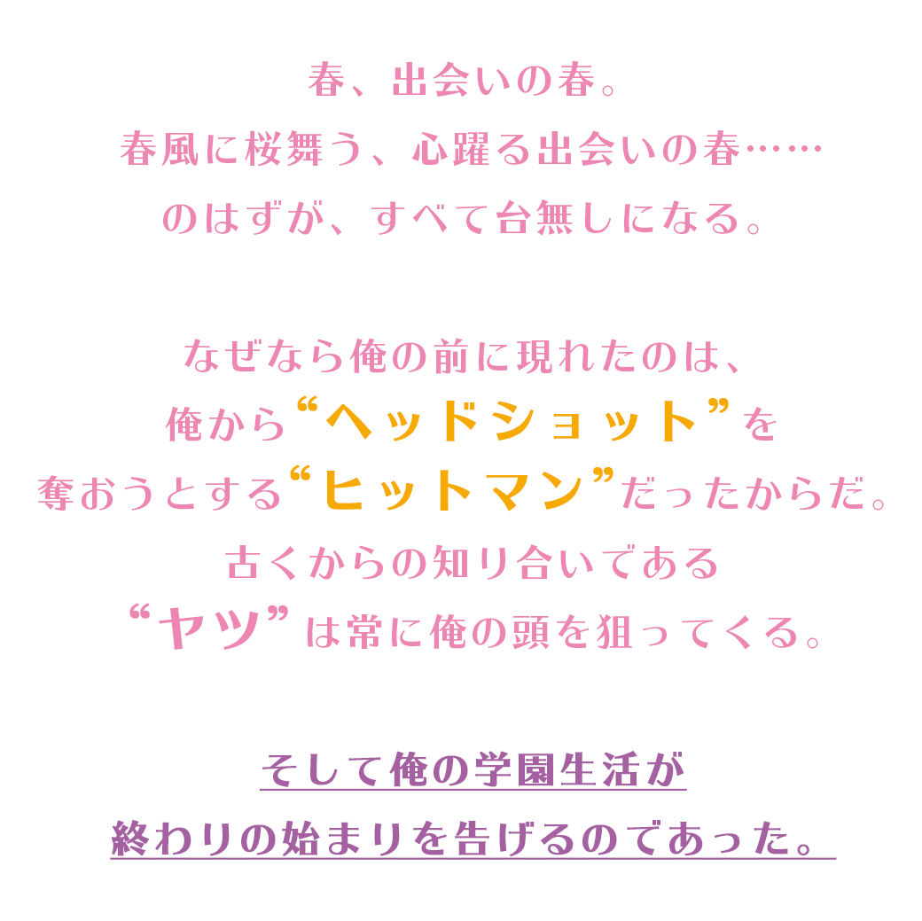 春、出会いの春。春風に桜舞う、心躍る出会いの春……のはずが、すべて台無しになる。なぜなら俺の前に現れたのは、俺から“ヘッドショット”を奪おうとする“ヒットマン”だったからだ。古くからの知り合いである“ヤツ”は常に俺の頭を狙ってくる。そして俺の学園生活が終わりの始まりを告げるのであった。